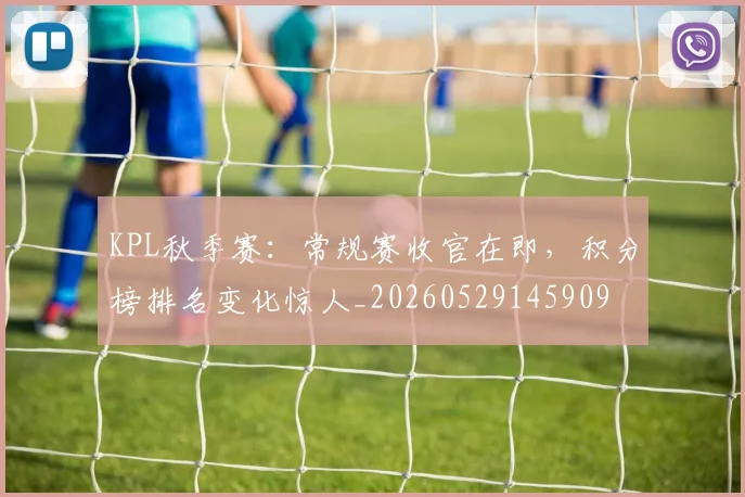 KPL秋季赛：常规赛收官在即，积分榜排名变化惊人_20260529145909