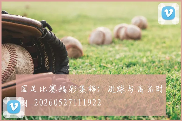 国足比赛精彩集锦:进球与高光时刻_20260527111922