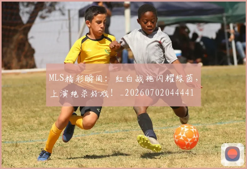 MLS精彩瞬间：红白战袍闪耀绿茵，上演绝杀好戏！_20260702044441