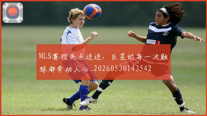 MLS赛程亮点连连,巨星的每一次触球都牵动人心_20260530143542