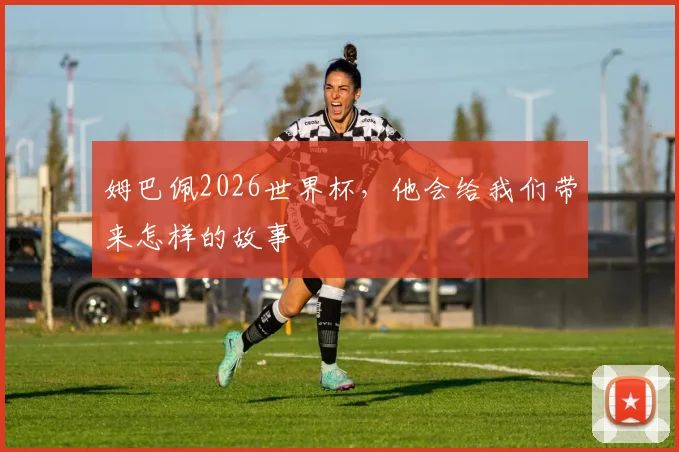 姆巴佩2026世界杯,他会给我们带来怎样的故事