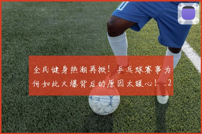 全民健身热潮再掀!乒乓球赛事为何如此火爆背后的原因太暖心!_20260704171046