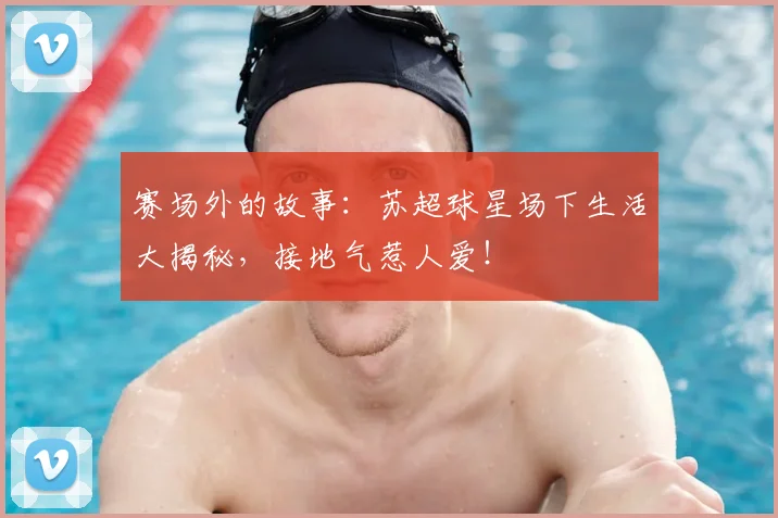 赛场外的故事:苏超球星场下生活大揭秘,接地气惹人爱!