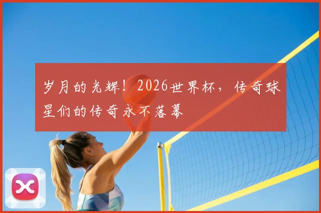 岁月的光辉！2026世界杯，传奇球星们的传奇永不落幕
