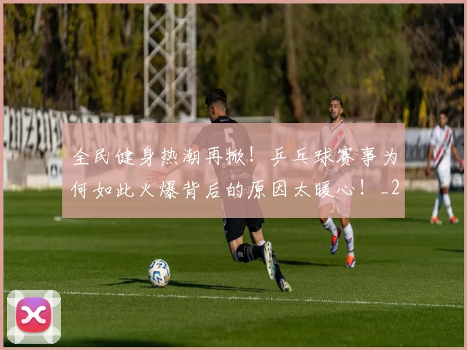 全民健身热潮再掀!乒乓球赛事为何如此火爆背后的原因太暖心!_20260704171046