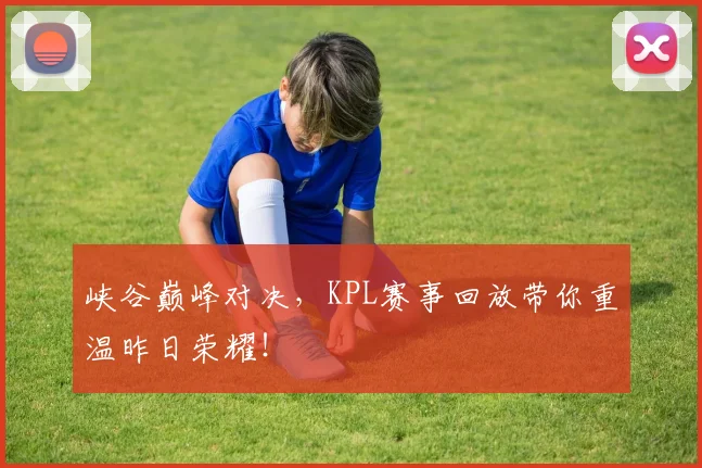 峡谷巅峰对决,KPL赛事回放带你重温昨日荣耀!