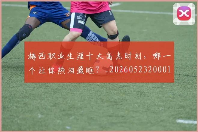 梅西职业生涯十大高光时刻,哪一个让你热泪盈眶?_20260523200015