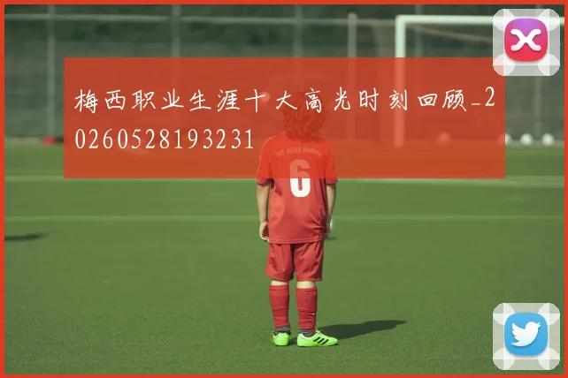 梅西职业生涯十大高光时刻回顾_20260528193231