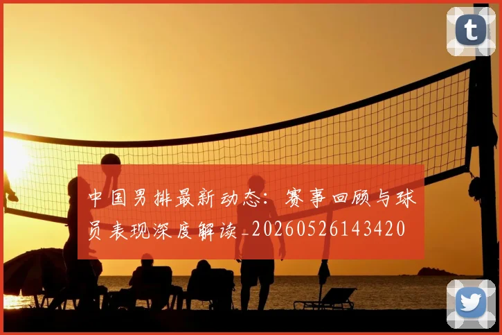 中国男排最新动态:赛事回顾与球员表现深度解读_20260526143420