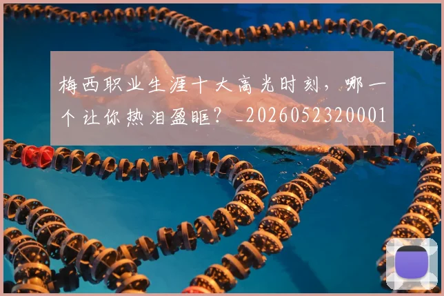 梅西职业生涯十大高光时刻，哪一个让你热泪盈眶？_20260523200015