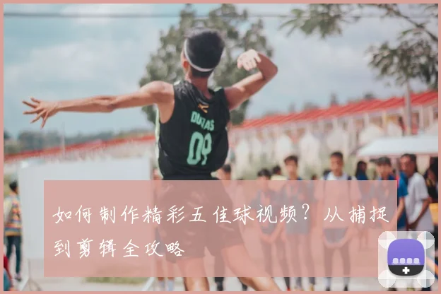 如何制作精彩五佳球视频？从捕捉到剪辑全攻略