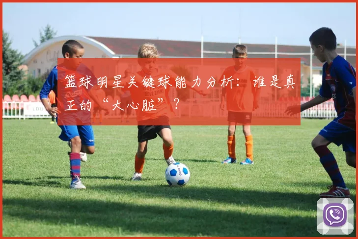 篮球明星关键球能力分析：谁是真正的“大心脏”？
