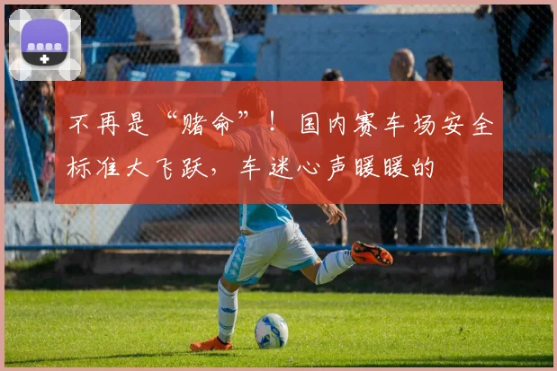 不再是“赌命”!国内赛车场安全标准大飞跃,车迷心声暖暖的