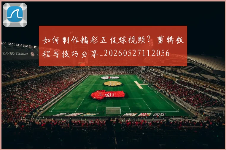 如何制作精彩五佳球视频？剪辑教程与技巧分享_20260527112056